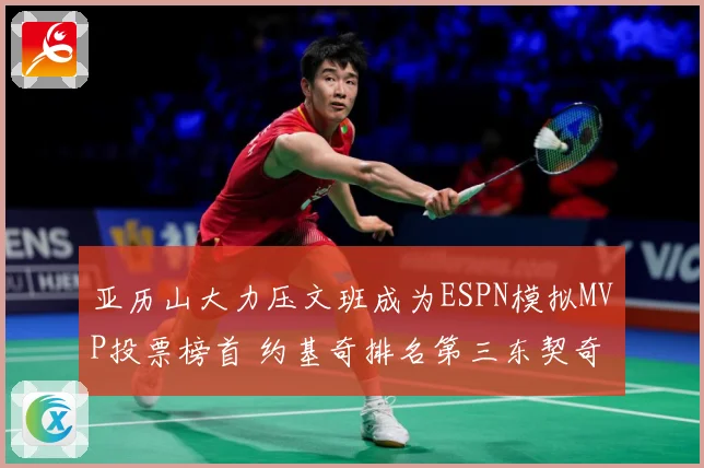 亚历山大力压文班成为ESPN模拟MVP投票榜首 约基奇排名第三东契奇位列第四