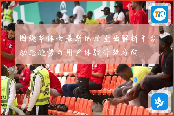 围绕华体会最新地址全面解析平台动态趋势与用户体验升级方向