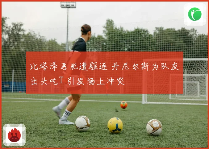 比塔泽恶犯遭驱逐 丹尼尔斯为队友出头吃T 引发场上冲突