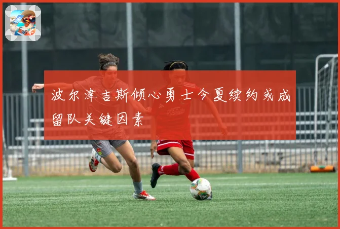 波尔津吉斯倾心勇士今夏续约或成留队关键因素