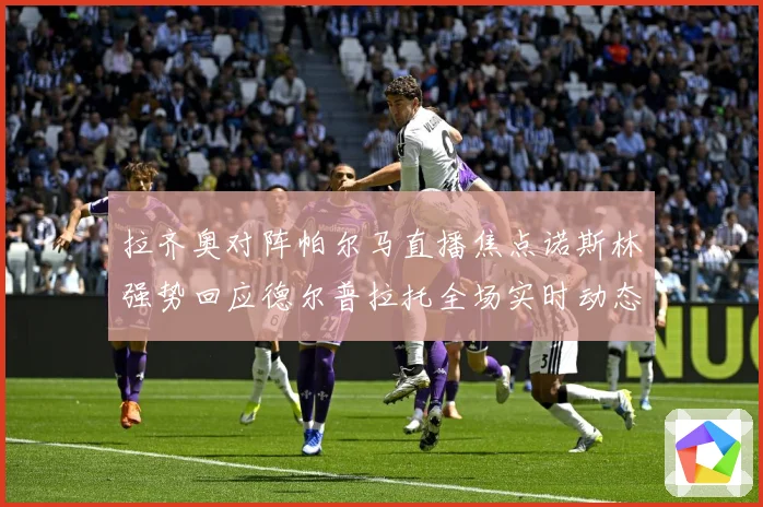 拉齐奥对阵帕尔马直播焦点诺斯林强势回应德尔普拉托全场实时动态专题观察