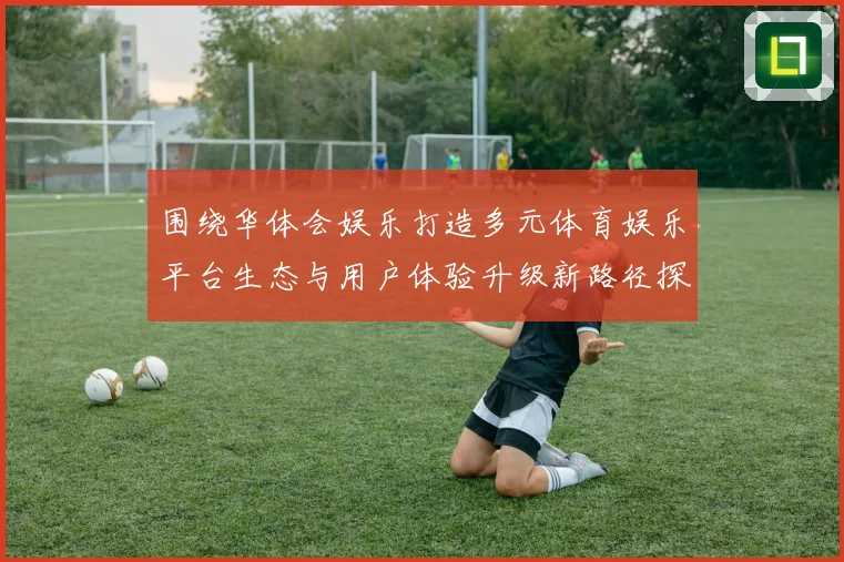 围绕华体会娱乐打造多元体育娱乐平台生态与用户体验升级新路径探索