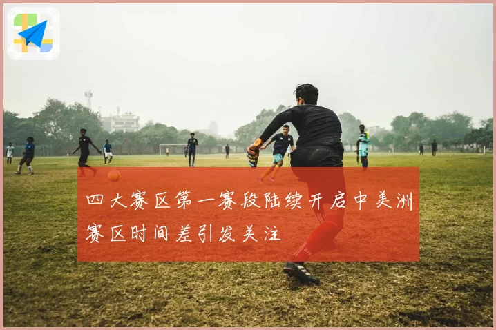 四大赛区第一赛段陆续开启中美洲赛区时间差引发关注