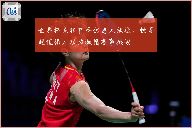 世界杯竞猜首存优惠大放送，畅享超值福利助力激情赛事挑战