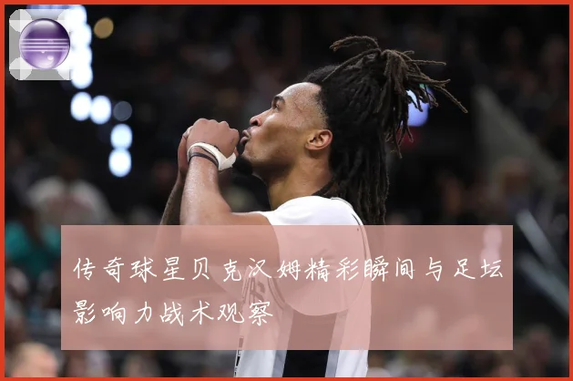传奇球星贝克汉姆精彩瞬间与足坛影响力战术观察
