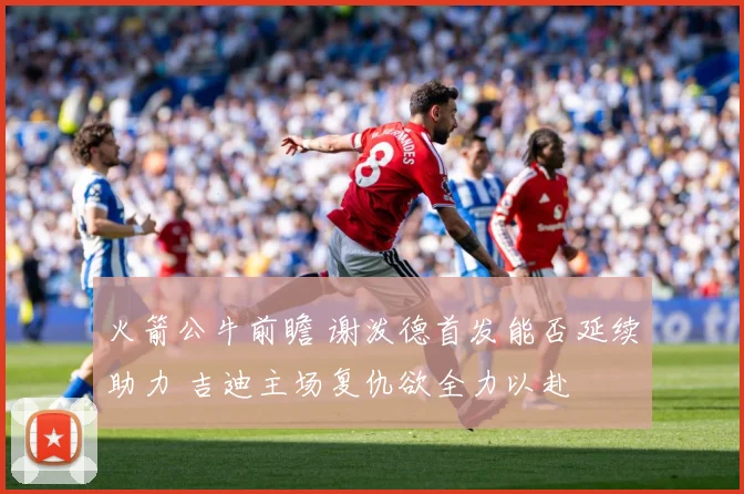 火箭公牛前瞻 谢泼德首发能否延续助力 吉迪主场复仇欲全力以赴