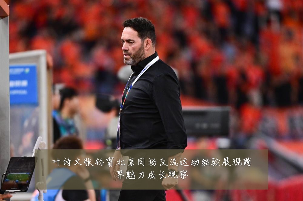 叶诗文张钧甯北京同场交流运动经验展现跨界魅力成长观察